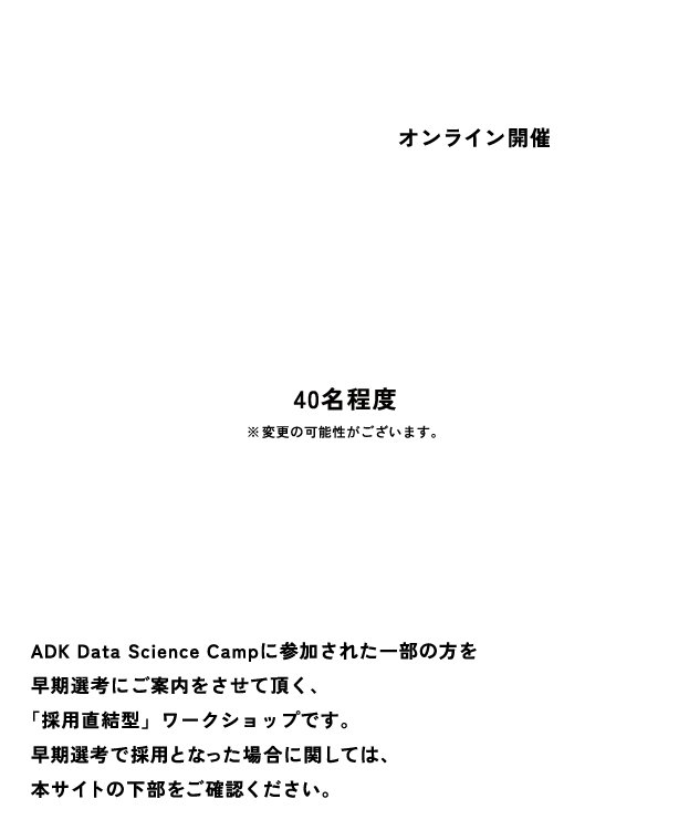 開催地 オンライン開催 参加人数 40名※変更の可能性がございます。 特典 ADK Data Science Campに参加された一部の方を早期選考にご案内をさせて頂く、「採用直結型」ワークショップです。 早期選考で採用となった場合に関しては、本サイトの下部をご確認ください。