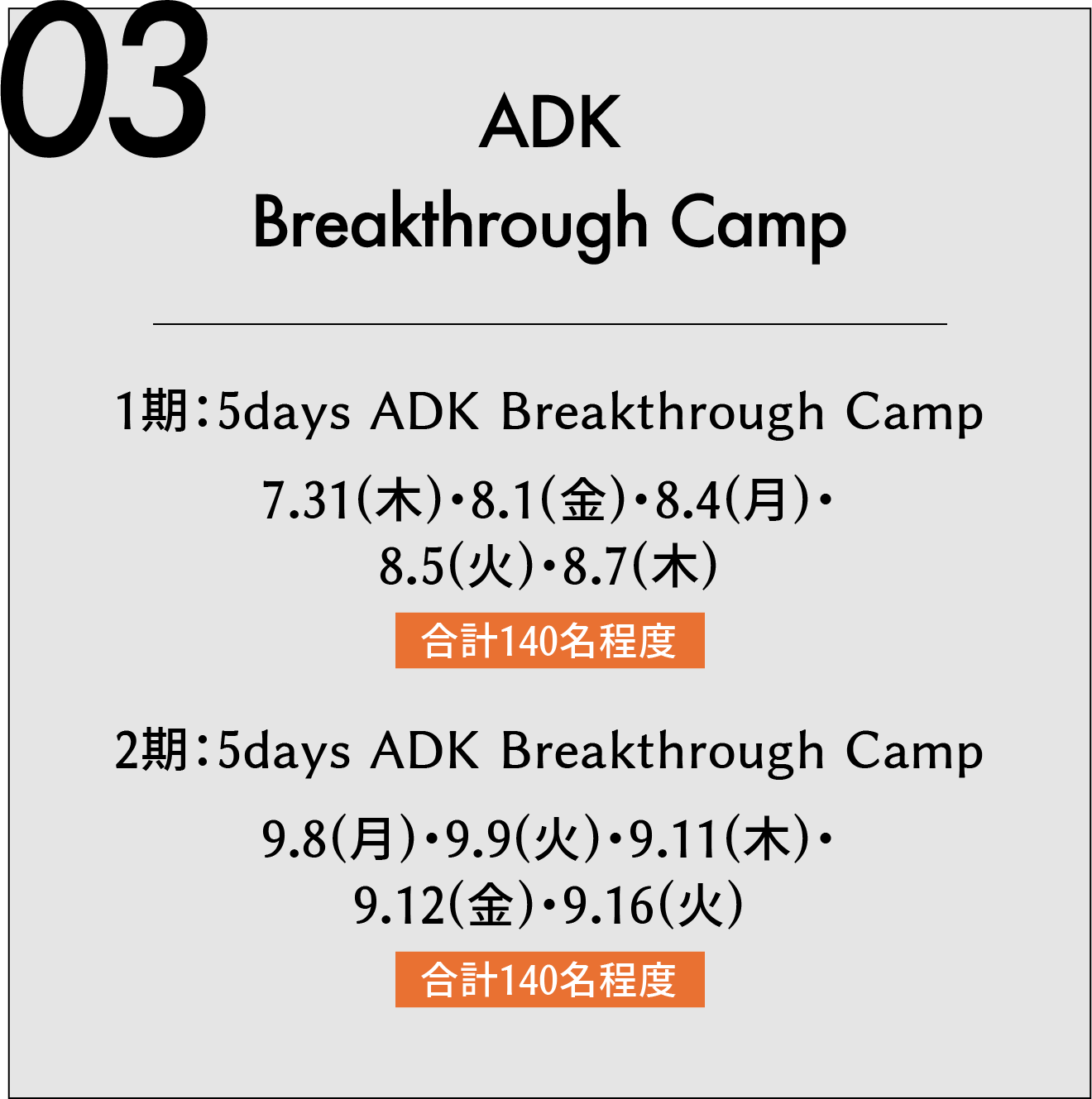 03 ADK Breakthrough Camp 夏期 1期:5days ADK Breakthrough Camp 7.31(木)・8.1(金)・8.4(月)・8.5(火)・8.7(木) 合計140名程度 2期:5days ADK Breakthrough Camp 9.8(月)・9.9(火)・9.11(木)・9.12(金)・9.16(火) 合計140名程度